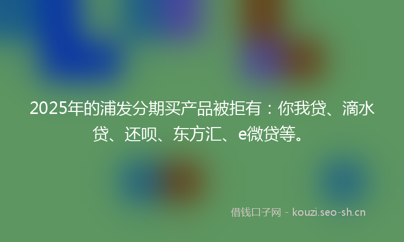 2025年的浦发分期买产品被拒有：你我贷、滴水贷、还呗、东方汇、e微贷等。