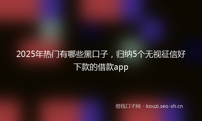2025年热门有哪些黑口子，归纳5个无视征信好下款的借款app