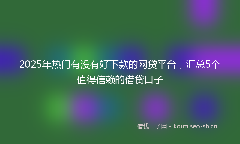 2025年热门有没有好下款的网贷平台，汇总5个值得信赖的借贷口子