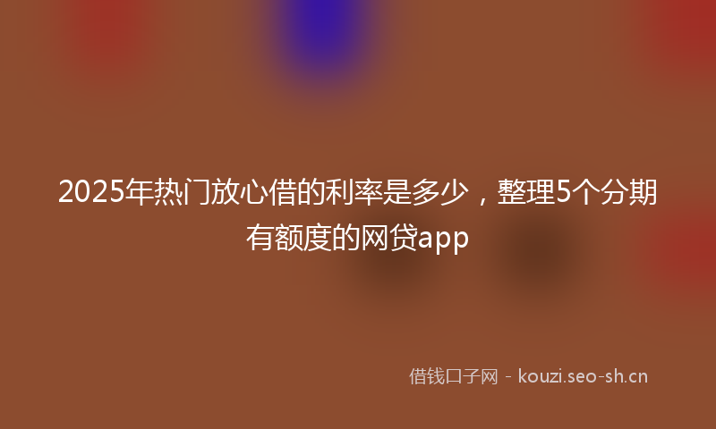 2025年热门放心借的利率是多少,整理5个分期有额度的网贷app
