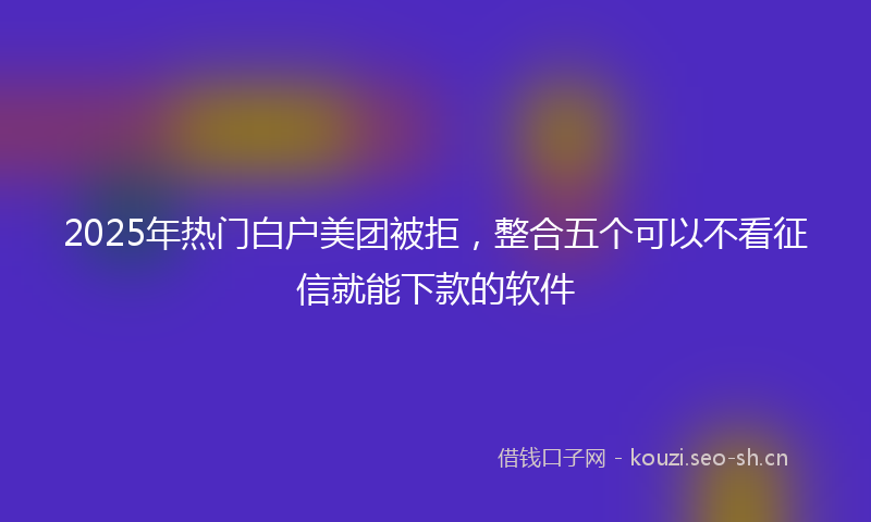2025年热门白户美团被拒，整合五个可以不看征信就能下款的软件