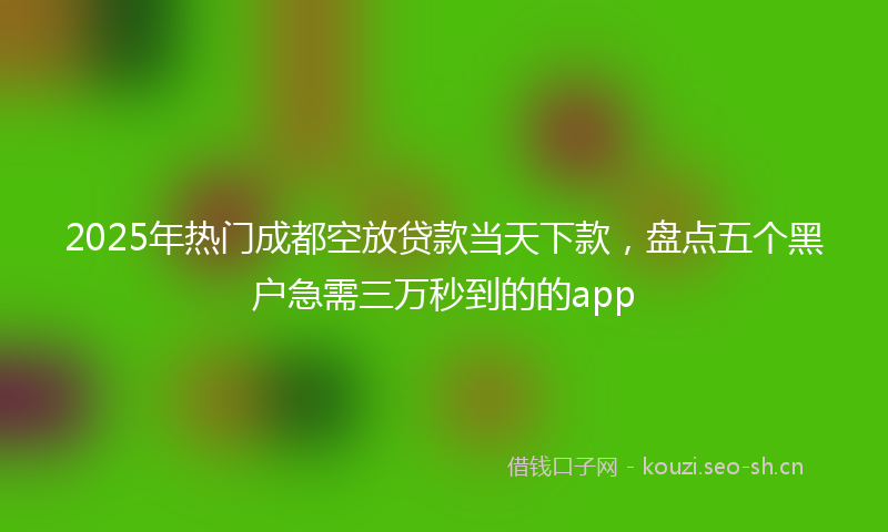 2025年热门成都空放贷款当天下款，盘点五个黑户急需三万秒到的的app