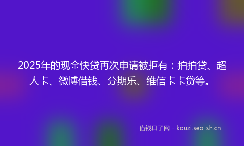 2025年的现金快贷再次申请被拒有：拍拍贷、超人卡、微博借钱、分期乐、维信卡卡贷等。
