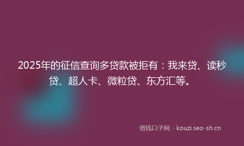 2025年的征信查询多贷款被拒有：我来贷、读秒贷、超人卡、微粒贷、东方汇等。