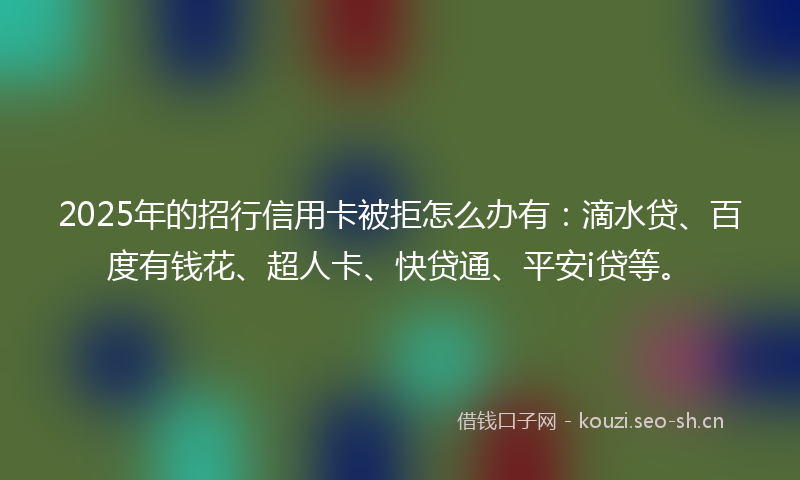 2025年的招行信用卡被拒怎么办有：滴水贷、百度有钱花、超人卡、快贷通、平安i贷等。