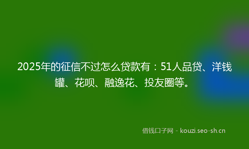 2025年的征信不过怎么贷款有：51人品贷、洋钱罐、花呗、融逸花、投友圈等。