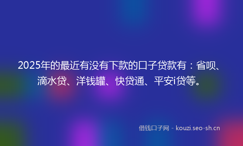 2025年的最近有没有下款的口子贷款有：省呗、滴水贷、洋钱罐、快贷通、平安i贷等。