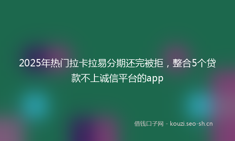 2025年热门拉卡拉易分期还完被拒,整合5个贷款不上诚信平台的app