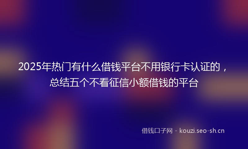2025年热门有什么借钱平台不用银行卡认证的，总结五个不看征信小额借钱的平台