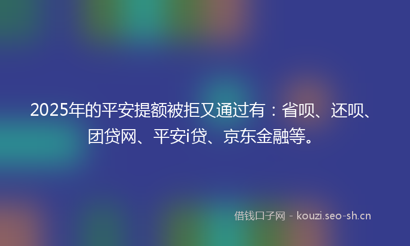 2025年的平安提额被拒又通过有：省呗、还呗、团贷网、平安i贷、京东金融等。