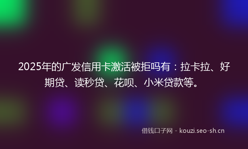 2025年的广发信用卡激活被拒吗有：拉卡拉、好期贷、读秒贷、花呗、小米贷款等。