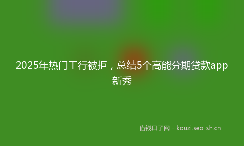 2025年热门工行被拒，总结5个高能分期贷款app新秀
