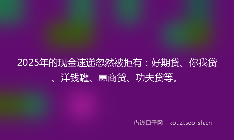2025年的现金速递忽然被拒有：好期贷、你我贷、洋钱罐、惠商贷、功夫贷等。