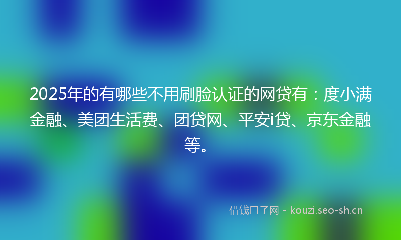 2025年的有哪些不用刷脸认证的网贷有：度小满金融、美团生活费、团贷网、平安i贷、京东金融等。