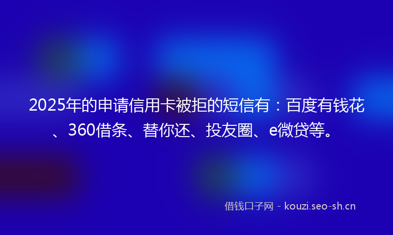 2025年的申请信用卡被拒的短信有：百度有钱花、360借条、替你还、投友圈、e微贷等。