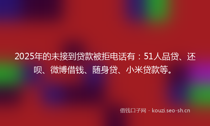 2025年的未接到贷款被拒电话有：51人品贷、还呗、微博借钱、随身贷、小米贷款等。