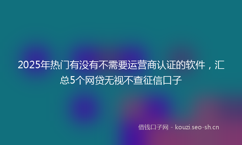 2025年热门有没有不需要运营商认证的软件，汇总5个网贷无视不查征信口子