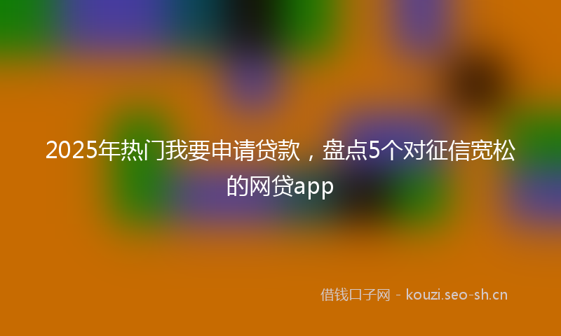 2025年热门我要申请贷款,盘点5个对征信宽松的网贷app