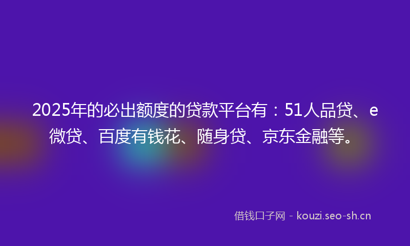 2025年的必出额度的贷款平台有：51人品贷、e微贷、百度有钱花、随身贷、京东金融等。