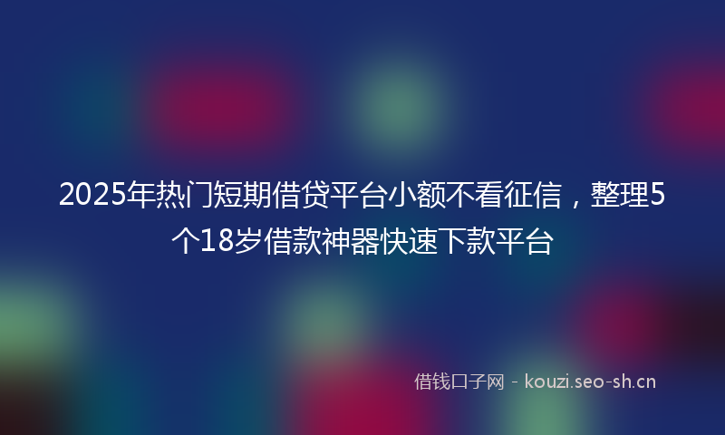 2025年热门短期借贷平台小额不看征信，整理5个18岁借款神器快速下款平台