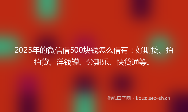 2025年的微信借500块钱怎么借有：好期贷、拍拍贷、洋钱罐、分期乐、快贷通等。