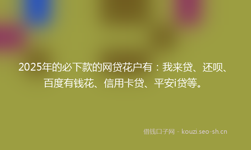2025年的必下款的网贷花户有：我来贷、还呗、百度有钱花、信用卡贷、平安i贷等。