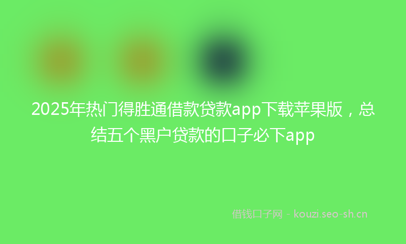 2025年热门得胜通借款贷款app下载苹果版，总结五个黑户贷款的口子必下app