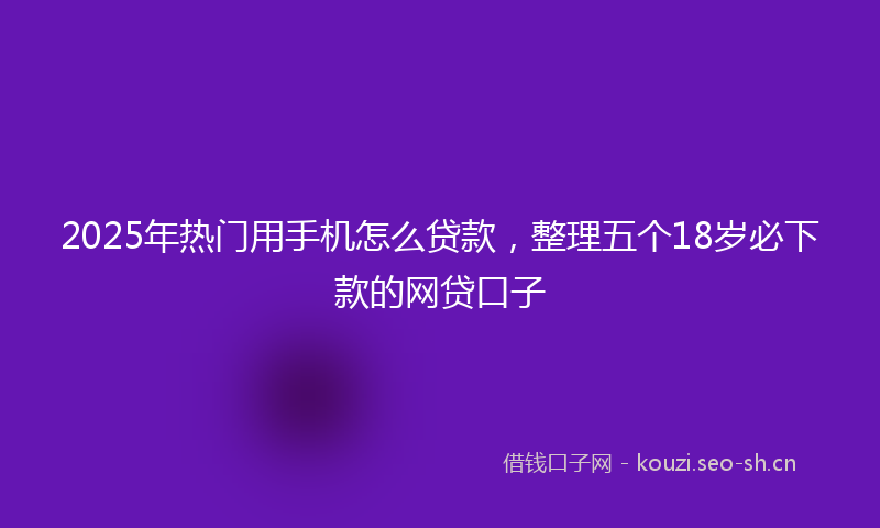 2025年热门用手机怎么贷款，整理五个18岁必下款的网贷口子