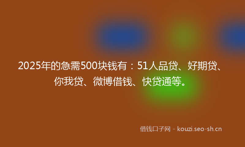 2025年的急需500块钱有：51人品贷、好期贷、你我贷、微博借钱、快贷通等。