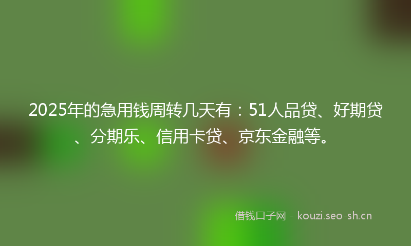 2025年的急用钱周转几天有：51人品贷、好期贷、分期乐、信用卡贷、京东金融等。