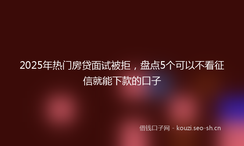 2025年热门房贷面试被拒,盘点5个可以不看征信就能下款的口子