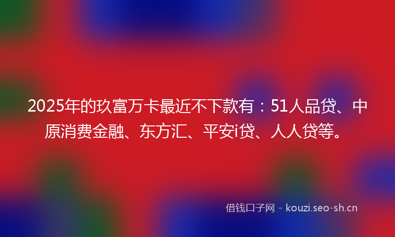 2025年的玖富万卡最近不下款有：51人品贷、中原消费金融、东方汇、平安i贷、人人贷等。