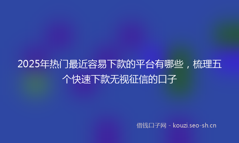 2025年热门最近容易下款的平台有哪些，梳理五个快速下款无视征信的口子