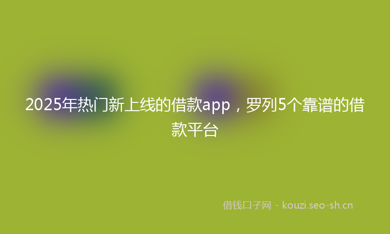 2025年热门新上线的借款app，罗列5个靠谱的借款平台