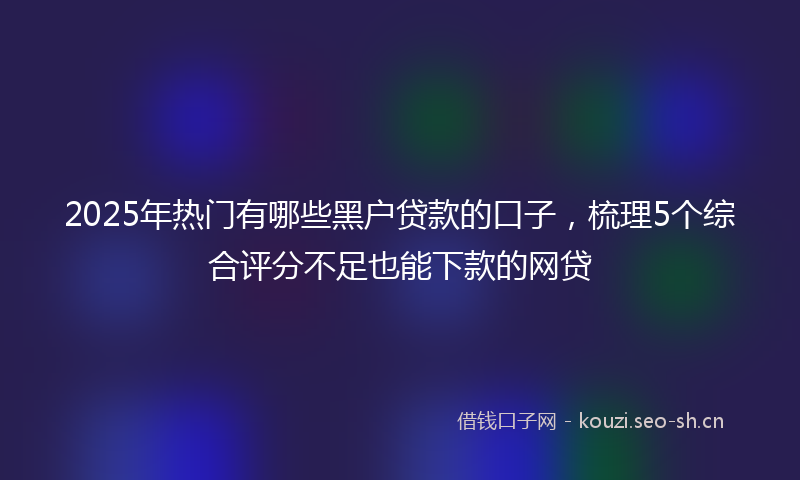 2025年热门有哪些黑户贷款的口子，梳理5个综合评分不足也能下款的网贷