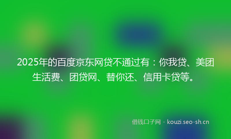 2025年的百度京东网贷不通过有：你我贷、美团生活费、团贷网、替你还、信用卡贷等。