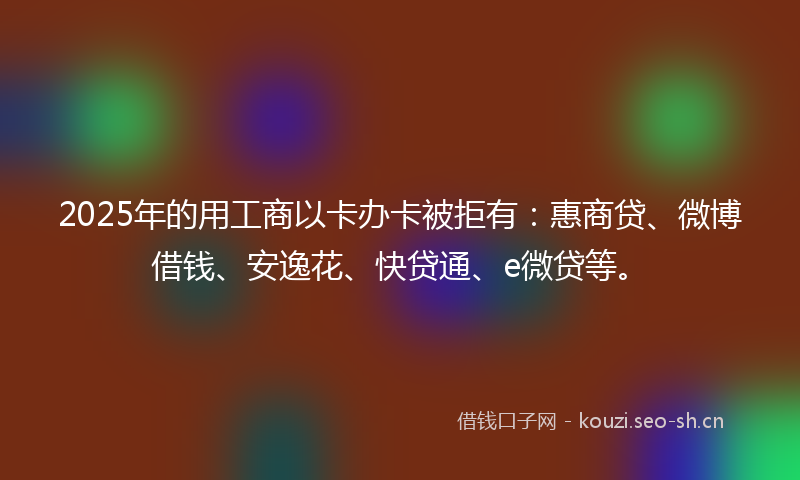 2025年的用工商以卡办卡被拒有：惠商贷、微博借钱、安逸花、快贷通、e微贷等。