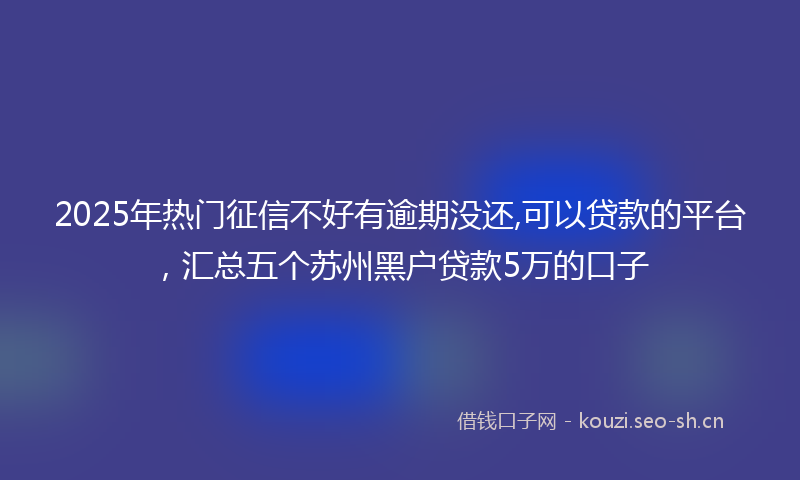 2025年热门征信不好有逾期没还,可以贷款的平台，汇总五个苏州黑户贷款5万的口子
