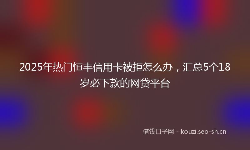 2025年热门恒丰信用卡被拒怎么办，汇总5个18岁必下款的网贷平台