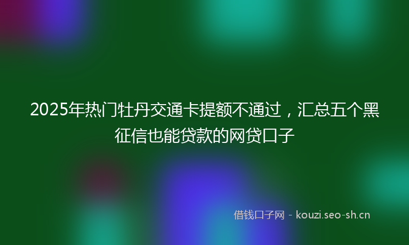 2025年热门牡丹交通卡提额不通过，汇总五个黑征信也能贷款的网贷口子