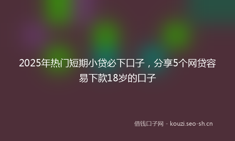 2025年热门短期小贷必下口子，分享5个网贷容易下款18岁的口子