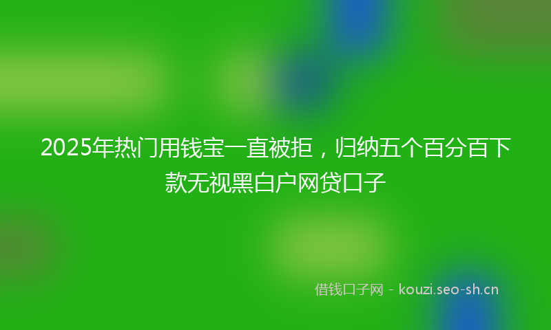 2025年热门用钱宝一直被拒，归纳五个百分百下款无视黑白户网贷口子