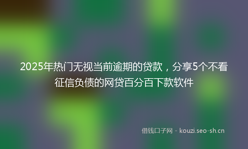 2025年热门无视当前逾期的贷款，分享5个不看征信负债的网贷百分百下款软件