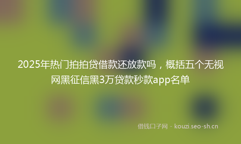 2025年热门拍拍贷借款还放款吗,概括五个无视网黑征信黑3万贷款秒款app名单
