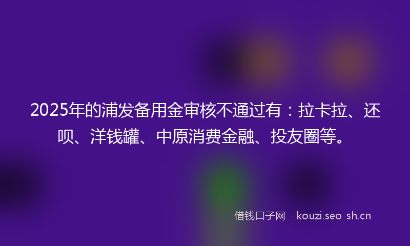 2025年的浦发备用金审核不通过有：拉卡拉、还呗、洋钱罐、中原消费金融、投友圈等。