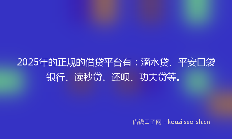2025年的正规的借贷平台有：滴水贷、平安口袋银行、读秒贷、还呗、功夫贷等。