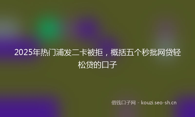2025年热门浦发二卡被拒，概括五个秒批网贷轻松贷的口子