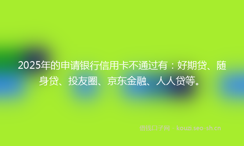 2025年的申请银行信用卡不通过有：好期贷、随身贷、投友圈、京东金融、人人贷等。