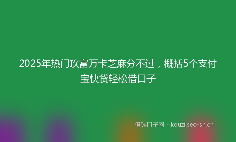 2025年热门玖富万卡芝麻分不过，概括5个支付宝快贷轻松借口子