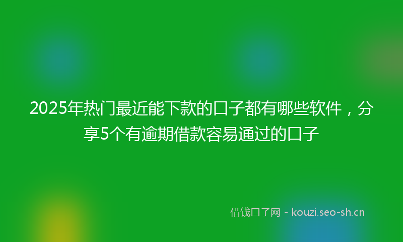 2025年热门最近能下款的口子都有哪些软件，分享5个有逾期借款容易通过的口子
